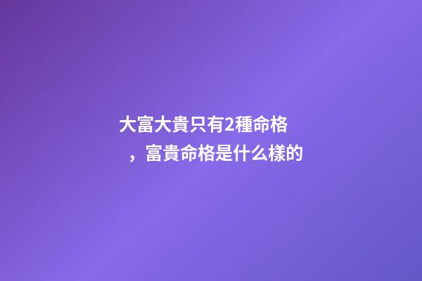 大富大貴只有2種命格，富貴命格是什么樣的